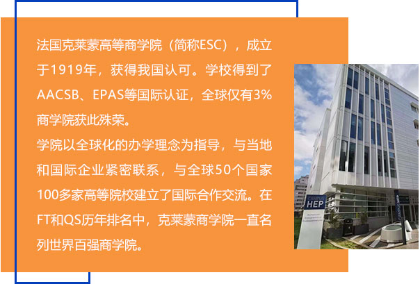 法国克莱蒙高等商学院（简称ESC），成立于1919年，获得我国认可。学校得到了AACSB、EPAS等国际认证，全球仅有3%商学院获此殊荣。学院以全球化的办学理念为指导，与当地和国际企业紧密联系，与全球50个国家100多家高等院校建立了国际合作交流。在FT和QS历年排名中，克莱蒙商学院一直名列世界百强商学院。