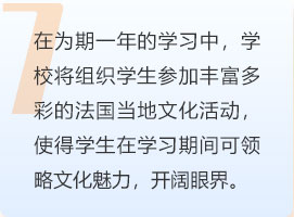 在为期一年的学习中，学校将组织学生参加丰富多彩的法国当地文化活动，使得学生在学习期间可领略文化魅力，开阔眼界。